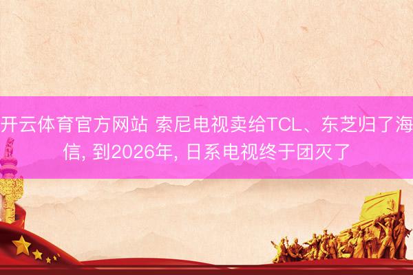 开云体育官方网站 索尼电视卖给TCL、东芝归了海信， 到2026年， 日系电视终于团灭了