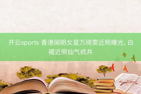 开云sports 香港闻明女星万绮雯近照曝光， 白裙近照仙气统共