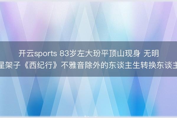 开云sports 83岁左大玢平顶山现身 无明星架子《西纪行》不雅音除外的东谈主生转换东谈主