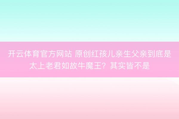 开云体育官方网站 原创红孩儿亲生父亲到底是太上老君如故牛魔王？其实皆不是
