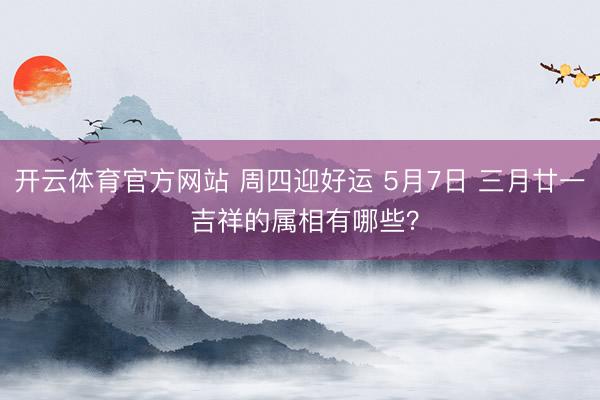 开云体育官方网站 周四迎好运 5月7日 三月廿一 吉祥的属相有哪些？