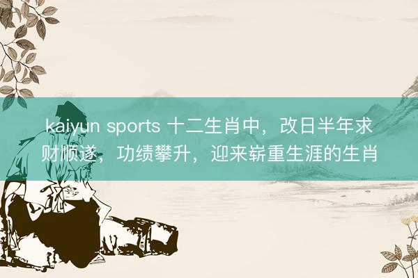kaiyun sports 十二生肖中，改日半年求财顺遂，功绩攀升，迎来崭重生涯的生肖
