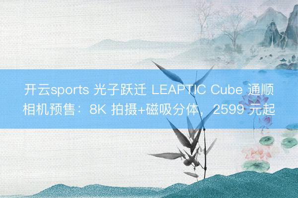 开云sports 光子跃迁 LEAPTIC Cube 通顺相机预售：8K 拍摄+磁吸分体，2599 元起