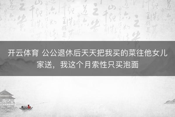 开云体育 公公退休后天天把我买的菜往他女儿家送，我这个月索性只买泡面