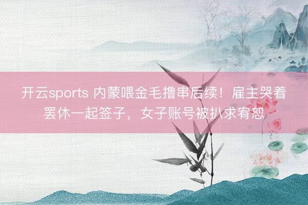 开云sports 内蒙喂金毛撸串后续！雇主哭着罢休一起签子，女子账号被扒求宥恕