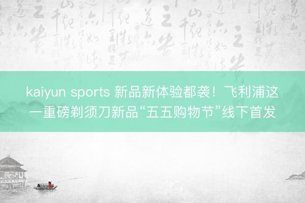 kaiyun sports 新品新体验都袭！飞利浦这一重磅剃须刀新品“五五购物节”线下首发